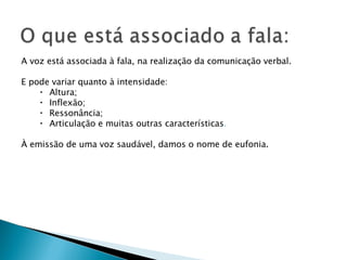      A voz está associada à fala, na realização da comunicação verbal. E pode variar quanto à intensidade: Altura; Inflexão; Ressonância; Articulação e muitas outras características . À emissão de uma voz saudável, damos o nome de eufonia. 
