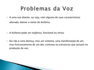 Problemas da Voz A uma voz doente, ou seja, com alguma de suas características alterada, damos o nome de disfonia.   A disfonia pode ser orgânica, funcional ou mista.  Ela não é uma doença, mas um sintoma, uma manifestação de um mau funcionamento de um dos sistemas ou estruturas que actuam na produção da voz. 