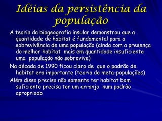 Idéias da persistência da
          população
A teoria da biogeografia insular demonstrou que a
  quantidade de habitat é fundamental para a
  sobrevivência de uma população (ainda com a presença
  do melhor habitat mais em quantidade insuficiente
  uma população não sobrevive)
Na década de 1990 ficou claro de que o padrão de
  habitat era importante (teoria de meta-populações)
Além disso precisa não somente ter habitat bom
  suficiente precisa ter um arranjo num padrão
  apropriado
 