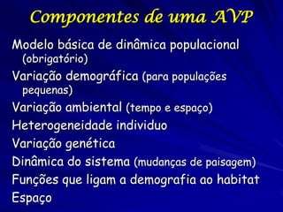 Componentes de uma AVP
Modelo básica de dinâmica populacional
 (obrigatório)
Variação demográfica (para populações
 pequenas)
Variação ambiental (tempo e espaço)
Heterogeneidade individuo
Variação genética
Dinâmica do sistema (mudanças de paisagem)
Funções que ligam a demografia ao habitat
Espaço
 