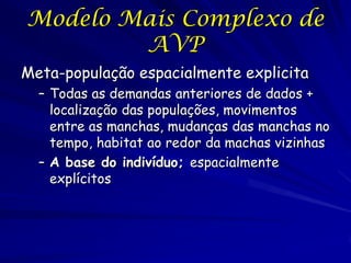 Modelo Mais Complexo de
        AVP
Meta-população espacialmente explicita
  – Todas as demandas anteriores de dados +
    localização das populações, movimentos
    entre as manchas, mudanças das manchas no
    tempo, habitat ao redor da machas vizinhas
  – A base do indivíduo; espacialmente
    explícitos
 