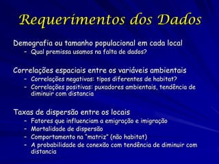 Requerimentos dos Dados
Demografia ou tamanho populacional em cada local
   – Qual premissa usamos na falta de dados?


Correlações espaciais entre os variáveis ambientais
   – Correlações negativas: tipos diferentes de habitat?
   – Correlações positivas: puxadores ambientais, tendência de
     diminuir com distancia


Taxas de dispersão entre os locais
   –   Fatores que influenciam a emigração e imigração
   –   Mortalidade de dispersão
   –   Comportamento na “matriz” (não habitat)
   –   A probabilidade de conexão com tendência de diminuir com
       distancia
 