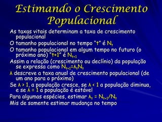 Estimando o Crescimento
       Populacional
As taxas vitais determinam a taxa de crescimento
   populacional
O tamanho populacional no tempo “t” é Nt
O tamanho populacional em algum tempo no futuro (o
   próximo ano) “t+1” é Nt+1
Assim a relação (crescimento ou declínio) da população
   se expressa como Nt+1=λtNt
λ descreve a taxa anual de crescimento populacional (de
   um ano para o próximo)
Se λ > 1, a população cresce, se λ < 1 a população diminua,
   e se λ = 1 a população é estável
Para algumas espécies, estimar λt = Nt+1/Nt
Mis de somente estimar mudança no tempo
 