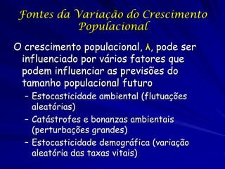 Fontes da Variação do Crescimento
           Populacional

O crescimento populacional, λ, pode ser
 influenciado por vários fatores que
 podem influenciar as previsões do
 tamanho populacional futuro
  – Estocasticidade ambiental (flutuações
    aleatórias)
  – Catástrofes e bonanzas ambientais
    (perturbações grandes)
  – Estocasticidade demográfica (variação
    aleatória das taxas vitais)
 