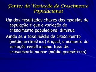 Fontes da Variação do Crescimento
           Populacional

Um dos resultados chaves dos modelos de
 população é que a variação do
 crescimento populacional diminua
Ainda se a taxa média de crescimento
 (média aritmética) é igual, o aumento da
 variação resulta numa taxa de
 crescimento menor (média geométrica)
 