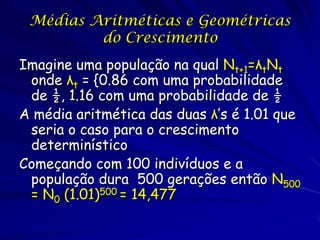 Médias Aritméticas e Geométricas
         do Crescimento
Imagine uma população na qual Nt+1=λtNt
 onde λt = {0.86 com uma probabilidade
 de ½, 1.16 com uma probabilidade de ½
A média aritmética das duas λ’s é 1.01 que
 seria o caso para o crescimento
 determinístico
Começando com 100 indivíduos e a
 população dura 500 gerações então N500
 = N0 (1.01)500 = 14,477
 