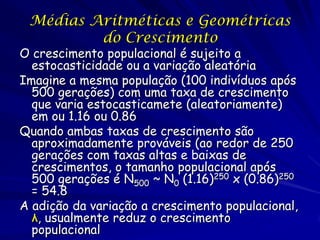 Médias Aritméticas e Geométricas
         do Crescimento
O crescimento populacional é sujeito a
  estocasticidade ou a variação aleatória
Imagine a mesma população (100 indivíduos após
  500 gerações) com uma taxa de crescimento
  que varia estocasticamete (aleatoriamente)
  em ou 1.16 ou 0.86
Quando ambas taxas de crescimento são
  aproximadamente prováveis (ao redor de 250
  gerações com taxas altas e baixas de
  crescimentos, o tamanho populacional após
  500 gerações é N500 ~ N0 (1.16)250 x (0.86)250
  = 54.8
A adição da variação a crescimento populacional,
  λ, usualmente reduz o crescimento
  populacional
 