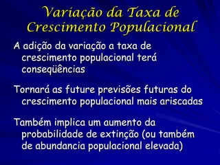 Variação da Taxa de
  Crescimento Populacional
A adição da variação a taxa de
 crescimento populacional terá
 conseqüências

Tornará as future previsões futuras do
 crescimento populacional mais ariscadas

Também implica um aumento da
 probabilidade de extinção (ou também
 de abundancia populacional elevada)
 
