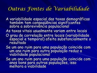 Outras Fontes de Variabilidade

A variabilidade espacial das taxas demográficas
  também tem conseqüências significantes
  sobre a sobrevivência populacional
As taxas vitais usualmente variam entre locais
O grau de correlação entre locais (variabilidade
  espacial e temporal) afeita substancialmente o
  resultado
Se um ano ruim para uma população coincide com
  um ano ruim para outra população reduz a
  viabilidade populacional
Se um ano ruim para uma população coincide com
  anos bons para outras populações, isso
  melhora a viabilidade
 