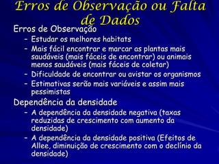 Erros de Observação ou Falta
          de Dados
Erros de Observação
  – Estudar os melhores habitats
  – Mais fácil encontrar e marcar as plantas mais
    saudáveis (mais fáceis de encontrar) ou animais
    menos saudáveis (mais fáceis de coletar)
  – Dificuldade de encontrar ou avistar os organismos
  – Estimativas serão mais variáveis e assim mais
    pessimistas
Dependência da densidade
  – A dependência da densidade negativa (taxas
    reduzidas de crescimento com aumento da
    densidade)
  – A dependência da densidade positiva (Efeitos de
    Allee, diminuição de crescimento com o declínio da
    densidade)
 