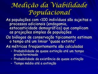 Medição da Viabilidade
      Populacional
As populações com <100 indivíduos são sujeitas a
 processos adicionais (endogamia,
 estocasticidade demográfica) que complicam
 as projeções simples de populações
Os biólogos de conservação tipicamente estimam
 o tempo até um limiar “quase extinto”
As métricas freqüentemente são calculadas
  – Probabilidade de quase extinção até um tempo
    predeterminado
  – Probabilidade da existência de quase extinção
  – Tempo médio até a extinção
 