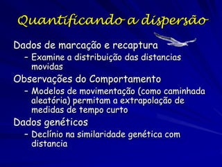 Quantificando a dispersão
Dados de marcação e recaptura
  – Examine a distribuição das distancias
    movidas
Observações do Comportamento
  – Modelos de movimentação (como caminhada
    aleatória) permitam a extrapolação de
    medidas de tempo curto
Dados genéticos
  – Declínio na similaridade genética com
    distancia
 