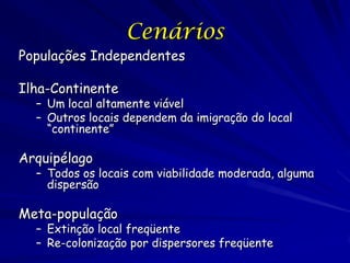 Cenários
Populações Independentes

Ilha-Continente
  – Um local altamente viável
  – Outros locais dependem da imigração do local
    “continente”

Arquipélago
  – Todos os locais com viabilidade moderada, alguma
    dispersão

Meta-população
  – Extinção local freqüente
  – Re-colonização por dispersores freqüente
 