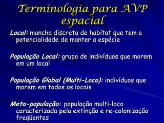 Terminologia para AVP
         espacial
Local: mancha discreta de habitat que tem a
  potencialidade de manter a espécie

População Local: grupo de indivíduos que morem
  em um local

População Global (Multi-Loco): indivíduos que
  morem em todos os locais

Meta-população: população multi-loco
  caracterizada pela extinção e re-colonização
  freqüentes
 