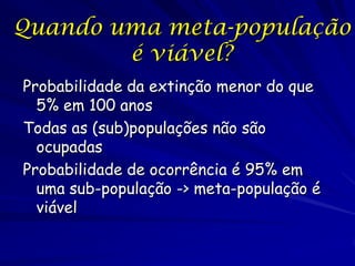 Quando uma meta-população
        é viável?
Probabilidade da extinção menor do que
  5% em 100 anos
Todas as (sub)populações não são
  ocupadas
Probabilidade de ocorrência é 95% em
  uma sub-população -> meta-população é
  viável
 
