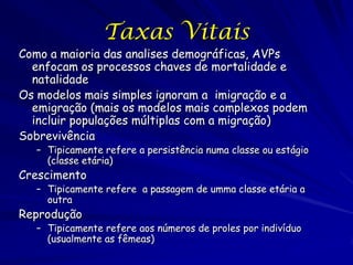 Taxas Vitais
Como a maioria das analises demográficas, AVPs
  enfocam os processos chaves de mortalidade e
  natalidade
Os modelos mais simples ignoram a imigração e a
  emigração (mais os modelos mais complexos podem
  incluir populações múltiplas com a migração)
Sobrevivência
  – Tipicamente refere a persistência numa classe ou estágio
    (classe etária)
Crescimento
  – Tipicamente refere a passagem de umma classe etária a
    outra
Reprodução
  – Tipicamente refere aos números de proles por indivíduo
    (usualmente as fêmeas)
 