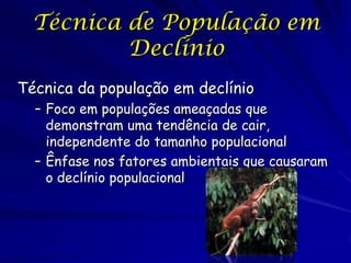 Técnica de População em
          Declínio
Técnica da população em declínio
  – Foco em populações ameaçadas que
    demonstram uma tendência de cair,
    independente do tamanho populacional
  – Ênfase nos fatores ambientais que causaram
    o declínio populacional
 