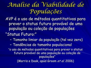 Analise da Viabilidade de
       Populações
AVP é o uso de métodos quantitativos para
  prever o status futuro provável de uma
  população ou coleção de populações
“Status Futuro:”
  – Tamanho limiar da população (tal vez zero)
  – Tendências do tamanho populacional
 “o uso de métodos quantitativos para prever o status
     futuro provável de uma população ou coleção de
                       populações”
        (Morris e Doak, apúd Groom et al. 2006)
 