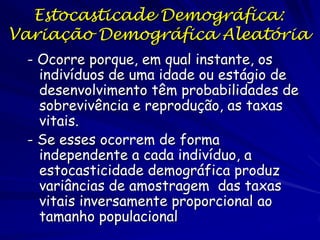 Estocasticade Demográfica:
Variação Demográfica Aleatória
 - Ocorre porque, em qual instante, os
   indivíduos de uma idade ou estágio de
   desenvolvimento têm probabilidades de
   sobrevivência e reprodução, as taxas
   vitais.
 - Se esses ocorrem de forma
   independente a cada indivíduo, a
   estocasticidade demográfica produz
   variâncias de amostragem das taxas
   vitais inversamente proporcional ao
   tamanho populacional
 