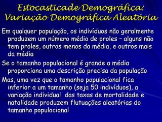 Estocasticade Demográfica:
Variação Demográfica Aleatória
Em qualquer população, os indivíduos não geralmente
 produzem um número médio de proles – alguns não
 tem proles, outros menos da média, e outros mais
 da média
Se o tamanho populacional é grande a média
 proporciona uma descrição precisa da população
Mas, uma vez que o tamanho populacional fica
 inferior a um tamanho (seja 50 indivíduos), a
 variação individual das taxas de mortalidade e
 natalidade produzem flutuações aleatórias do
 tamanho populacional
 