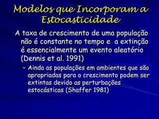 Modelos que Incorporam a
    Estocasticidade
A taxa de crescimento de uma população
 não é constante no tempo e a extinção
 é essencialmente um evento aleatório
 (Dennis et al. 1991)
  – Ainda as populações em ambientes que são
    apropriadas para o crescimento podem ser
    extintas devido as perturbações
    estocásticas (Shaffer 1981)
 