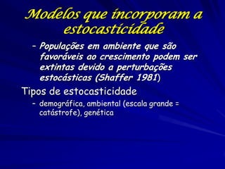 Modelos que incorporam a
    estocasticidade
  – Populações em ambiente que são
   favoráveis ao crescimento podem ser
   extintas devido a perturbações
   estocásticas (Shaffer 1981)
Tipos de estocasticidade
  – demográfica, ambiental (escala grande =
    catástrofe), genética
 
