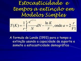 Estocasticidade e
  tempos a extinção em
     Modelos Simples
              a ( N 1)

        1 e
          k
                  ln K               r
T (K )     dN       , onde a  2
        r1 N        r               V1

A formula de Lande (1993) para o tempo a
  extinção usando a capacidade de suporte e
  somete a estocasticidade demográfica
 