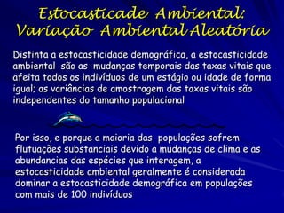 Estocasticade Ambiental:
Variação Ambiental Aleatória
Distinta a estocasticidade demográfica, a estocasticidade
ambiental são as mudanças temporais das taxas vitais que
afeita todos os indivíduos de um estágio ou idade de forma
igual; as variâncias de amostragem das taxas vitais são
independentes do tamanho populacional


Por isso, e porque a maioria das populações sofrem
flutuações substanciais devido a mudanças de clima e as
abundancias das espécies que interagem, a
estocasticidade ambiental geralmente é considerada
dominar a estocasticidade demográfica em populações
com mais de 100 indivíduos
 