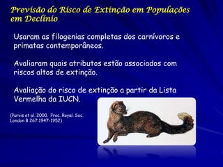Previsão do Risco de Extinção em Populações
em Declínio

 Usaram as filogenias completas dos carnívoros e
 primatas contemporâneos.

 Avaliaram quais atributos estão associados com
 riscos altos de extinção.

 Avaliação do risco de extinção a partir da Lista
 Vermelha da IUCN.

(Purvis et al. 2000. Proc. Royal. Soc.
London B 267:1947-1952)
 