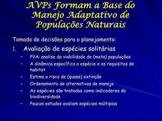 AVPs Formam a Base do
          Manejo Adaptativo de
          Populações Naturais
Tomada de decisões para o planejamento:
1.       Avaliação de espécies solitárias
     –     PVA: analise da viabilidade de (meta) populações
     –     A dinâmica específica a espécie e os requisitos de
           habitat
     –     Estima o risco de (quase) extinção
     –     Ordenamento de alternativas de manejo
     –     As espécies são tratadas como indicadores da
           biodiversidade
     –     Poucos estudos avaliam espécies múltiplas
 