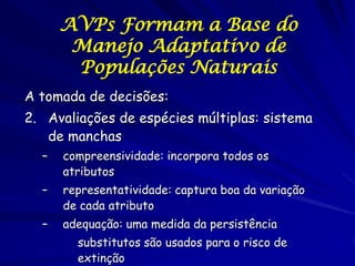AVPs Formam a Base do
       Manejo Adaptativo de
       Populações Naturais
A tomada de decisões:
2. Avaliações de espécies múltiplas: sistema
   de manchas
  –   compreensividade: incorpora todos os
      atributos
  –   representatividade: captura boa da variação
      de cada atributo
  –   adequação: uma medida da persistência
        substitutos são usados para o risco de
        extinção
 