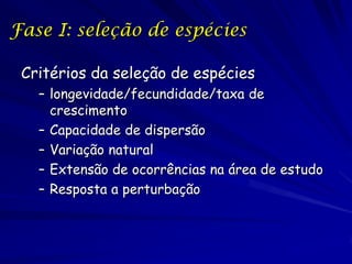 Fase I: seleção de espécies

 Critérios da seleção de espécies
   – longevidade/fecundidade/taxa de
     crescimento
   – Capacidade de dispersão
   – Variação natural
   – Extensão de ocorrências na área de estudo
   – Resposta a perturbação
 