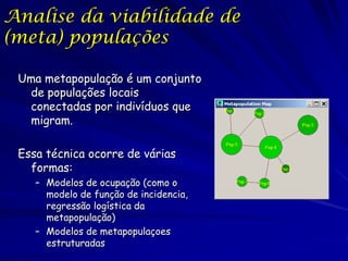 Analise da viabilidade de
(meta) populações

 Uma metapopulação é um conjunto
   de populações locais
   conectadas por indivíduos que
   migram.

 Essa técnica ocorre de várias
   formas:
    – Modelos de ocupação (como o
      modelo de função de incidencia,
      regressão logística da
      metapopulação)
    – Modelos de metapopulaçoes
      estruturadas
 