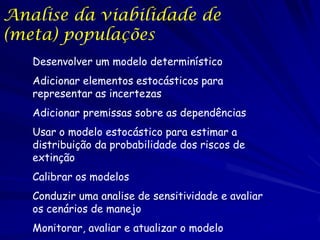 Analise da viabilidade de
(meta) populações
   Desenvolver um modelo determinístico
   Adicionar elementos estocásticos para
   representar as incertezas
   Adicionar premissas sobre as dependências
   Usar o modelo estocástico para estimar a
   distribuição da probabilidade dos riscos de
   extinção
   Calibrar os modelos
   Conduzir uma analise de sensitividade e avaliar
   os cenários de manejo
   Monitorar, avaliar e atualizar o modelo
 