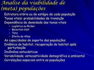 Analise da viabilidade de
(meta) populações
 Estrutura etária ou de estágio de cada população
 Taxas vitais: probabilidades de transição
 Dependência de densidade das taxas vitais
    –   Logístico ou Ricker
    –   Beverton-Holt
    –   Teto
    –   Efeito de Allee
 As capacidades de suporte das populações
 Dinâmica do habitat, recuperação do habitat após
   perturbação
 Incêndios estocásticos
 Variabilidade; estocasticidade demográfica e ambiental
 Correlações espaciais entre as populações
 