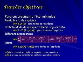 Funções objetivas

Para um orçamento fixo, minimize
Perda bruta de espécies
        Min ∑ pi (x) para todas as i espécies
Probabilidade de qualquer espécie seja extinta
        Min 1 – Π (1 – pi (x) ) para todas as i espécies
Diferencia ponderada
                          4 pi ( x )2 4 pi ( x )3             4 pi (1)2 4 pi (1)3 
        Min   pi ( x )                            pi (1)  2  3   i
                              2           3                                       
Razão
        Min ∑ (pi(x) / pi(1)) para todas as i espécies

pi (x) é o risco de extinção da espécie i com o cenário x
pi (1) é o risco de extinção da espécie i no melhor cenário
 