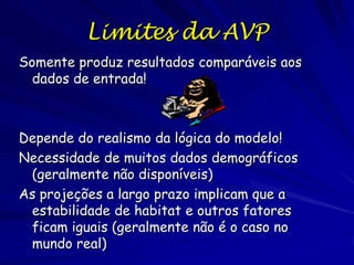 Limites da AVP
Somente produz resultados comparáveis aos
  dados de entrada!



Depende do realismo da lógica do modelo!
Necessidade de muitos dados demográficos
 (geralmente não disponíveis)
As projeções a largo prazo implicam que a
 estabilidade de habitat e outros fatores
 ficam iguais (geralmente não é o caso no
 mundo real)
 