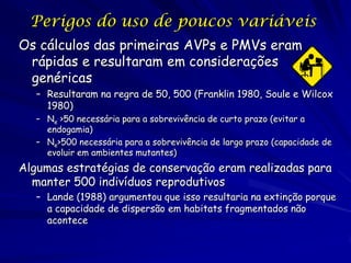 Perigos do uso de poucos variáveis
Os cálculos das primeiras AVPs e PMVs eram
 rápidas e resultaram em considerações
 genéricas
   – Resultaram na regra de 50, 500 (Franklin 1980, Soule e Wilcox
     1980)
   – Ne >50 necessária para a sobrevivência de curto prazo (evitar a
     endogamia)
   – Ne>500 necessária para a sobrevivência de largo prazo (capacidade de
     evoluir em ambientes mutantes)
Algumas estratégias de conservação eram realizadas para
  manter 500 indivíduos reprodutivos
   – Lande (1988) argumentou que isso resultaria na extinção porque
     a capacidade de dispersão em habitats fragmentados não
     acontece
 