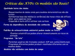 Criticas das AVPs: Os modelos são Reais?
Qualidade baixa dos dados

    •Requerimentos de dados ainda para modelos determinísticos não são
    triviais
    •Estimativas boas das médias (e variâncias) das taxas vitais são difíceis
    obter para espécies raras
    •Dispersão é muito difícil estimar com certeza
Forma da dependência da densidade não conhecida

Padrões de estocasticidade ambiental podem mudar no futuro
      •Eventos catastróficos podem alterar dramaticamente os riscos de
      extinção
Programas “de lata”

    •Permitam usuários não treinados conduzir AVP sem conhecimento bom
    •Programas diferentes podem produzir resultados diferentes com os
    mesmos dados
Modelos não validados com dados de campo
 