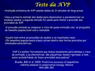 Teste da AVP
•Avaliação extensiva de AVP usando dados de 21 estudos de largo prazo

•Usou a primeira metade dos dados para desenvolver e parameterizar os
modelos usados; a segunda metade foi usado para testar a precisão das
previsões de AVP.
•A precisão avaliada ao comparar o risco de quase extinção com as projeções
de tamanho populacional com a realidade.


•Ajuste bom entre as previsões do modelo e os resultados reais.
•Os tamanhos populacionais atuais caíram dentro dos limites previstos por
simulações estocásticas.


      “AVP é a melhor ferramenta que temos atualmente para estimar o risco
      de extinção, e as alternativas são subjetivas, menos rigorosas, e com
      maior probabilidade de fazer previsões mais pobres”
         Brooks, BW et al. 2000. Predictive accuracy of population
             viability analysis in conservation biology. Nature
                                404:385-387.
 