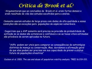 Critica de Brook et al.1
 •Argumentaram que as conclusões de Brook et al. eram fortes demais e
 eram resultado de viés dos estudos escolhidos para a analise.


•Somente usaram estudos de largo prazo com dados de alta qualidade e essas
condições são as exceções para populações de espécies vulneráveis.


•Sugeriram que a AVP somente será precisa na previsão da probabilidade de
extinção se os dados são extensivos e confiáveis e se as taxas vitais estimadas
são prováveis de serem aplicadas no futuro.


     “AVPs podem ser uteis para comparar as conseqüências de estratégias
     distintas de manejo ou conservação. Mas, duvidamos a afirmação geral
     de que elas podem ser precisas em sua capacidade de prever o status
     futuro de populações silvestres”

Coulson et al. 2001. The use and abuse of population viability analysis. TREE 16:219-221.
 