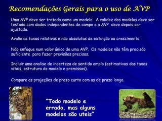 Recomendações Gerais para o uso de AVP
Uma AVP deve ser tratada como um modelo. A validez dos modelos deve ser
testada com dados independentes de campo e a AVP deve depois ser
ajustada.

Avalie as taxas relativas e não absolutas de extinção ou crescimento.

Não enfoque num valor único de uma AVP. Os modelos não têm precisão
suficiente para fazer previsões precisas.

Incluir uma analise de incerteza de sentido amplo (estimativas das taxas
vitais, estrutura do modelo e premissas).

Compare as projeções de prazo curto com as de prazo longo.




                  “Todo modelo e
                  errado, mas alguns
                  modelos são uteis”
 