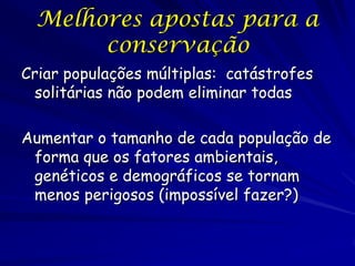 Melhores apostas para a
       conservação
Criar populações múltiplas: catástrofes
 solitárias não podem eliminar todas

Aumentar o tamanho de cada população de
 forma que os fatores ambientais,
 genéticos e demográficos se tornam
 menos perigosos (impossível fazer?)
 