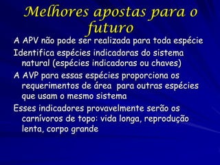 Melhores apostas para o
          futuro
A APV não pode ser realizada para toda espécie
Identifica espécies indicadoras do sistema
  natural (espécies indicadoras ou chaves)
A AVP para essas espécies proporciona os
  requerimentos de área para outras espécies
  que usam o mesmo sistema
Esses indicadores provavelmente serão os
  carnívoros de topo: vida longa, reprodução
  lenta, corpo grande
 