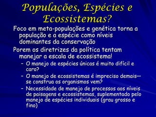Populações, Espécies e
     Ecossistemas?
Foco em meta-populações e genética torna a
  população e a espécie como níveis
  dominantes da conservação
Porem os diretrizes da política tentam
  manejar a escala de ecossistema!
  – O manejo de espécies únicas é muito difícil e
    caro?
  – O manejo de ecossistemas é impreciso demais—
    se construa os organismos vem?
  – Necessidade de manejo de processos aos níveis
    de paisagens e ecossistemas, suplementado pelo
    manejo de espécies individuais (grau grosso e
    fino)
 
