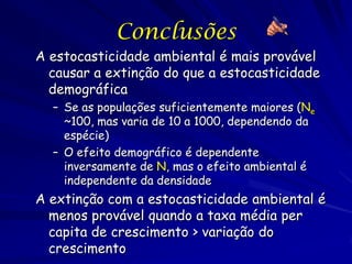 Conclusões
A estocasticidade ambiental é mais provável
  causar a extinção do que a estocasticidade
  demográfica
  – Se as populações suficientemente maiores (Ne
    ~100, mas varia de 10 a 1000, dependendo da
    espécie)
  – O efeito demográfico é dependente
    inversamente de N, mas o efeito ambiental é
    independente da densidade
A extinção com a estocasticidade ambiental é
  menos provável quando a taxa média per
  capita de crescimento > variação do
  crescimento
 