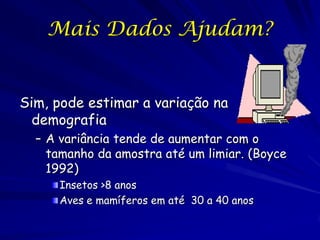 Mais Dados Ajudam?


Sim, pode estimar a variação na
  demografia
  – A variância tende de aumentar com o
    tamanho da amostra até um limiar. (Boyce
    1992)
      Insetos >8 anos
      Aves e mamíferos em até 30 a 40 anos
 