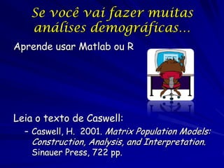 Se você vai fazer muitas
   análises demográficas…
Aprende usar Matlab ou R




Leia o texto de Caswell:
  – Caswell, H. 2001. Matrix Population Models:
   Construction, Analysis, and Interpretation.
   Sinauer Press, 722 pp.
 