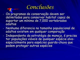 Conclusões
- Os programas de conservação devem ser
  delimitados para conservar habitat capaz de
  suportar um mínimo de 7,000 vertebrados
  adultos
- Nenhuma diferencia no tamanho populacional de
  adultos existem em qualquer comparação
- Independente da estratégia de manejo, é precisa
  ter populações viáveis de qualquer espécie alvo-
  especialmente para espécies guarda-chuva que
  podem proteger outras espécies
 