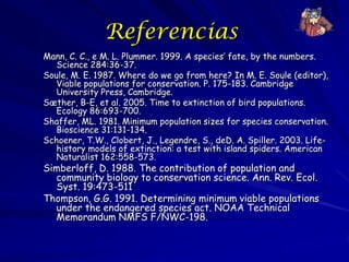 Referencias
Mann, C. C., e M. L. Plummer. 1999. A species’ fate, by the numbers.
   Science 284:36-37.
Soule, M. E. 1987. Where do we go from here? In M. E. Soule (editor),
   Viable populations for conservation. P. 175-183. Cambridge
   University Press, Cambridge.
Sæther, B-E, et al. 2005. Time to extinction of bird populations.
   Ecology 86:693-700.
Shaffer, ML. 1981. Minimum population sizes for species conservation.
   Bioscience 31:131-134.
Schoener, T.W., Clobert, J., Legendre, S., deD. A. Spiller. 2003. Life-
   history models of extinction: a test with island spiders. American
   Naturalist 162:558-573.
Simberloff, D. 1988. The contribution of population and
  community biology to conservation science. Ann. Rev. Ecol.
  Syst. 19:473-511
Thompson, G.G. 1991. Determining minimum viable populations
  under the endangered species act. NOAA Technical
  Memorandum NMFS F/NWC-198.
 